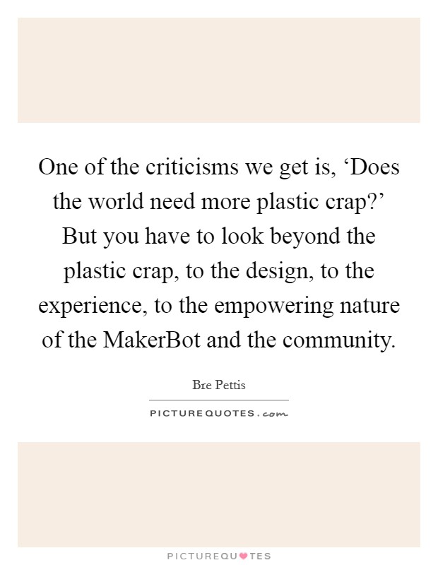 One of the criticisms we get is, ‘Does the world need more plastic crap?' But you have to look beyond the plastic crap, to the design, to the experience, to the empowering nature of the MakerBot and the community. Picture Quote #1