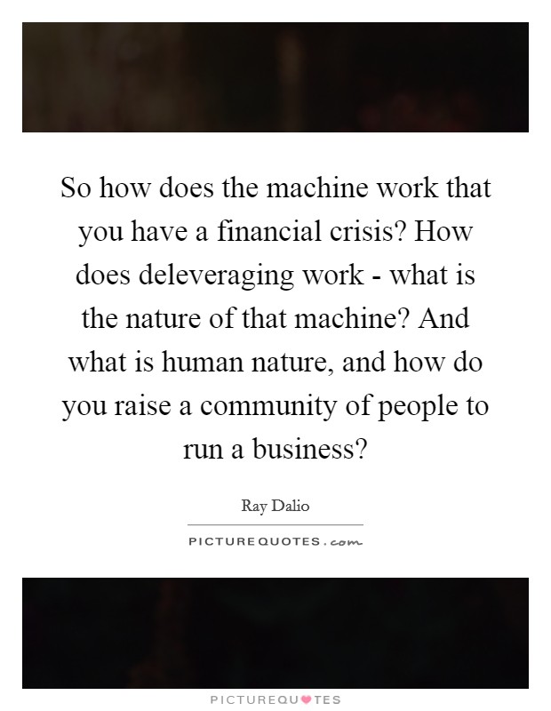 So how does the machine work that you have a financial crisis? How does deleveraging work - what is the nature of that machine? And what is human nature, and how do you raise a community of people to run a business? Picture Quote #1