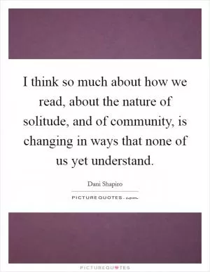 I think so much about how we read, about the nature of solitude, and of community, is changing in ways that none of us yet understand Picture Quote #1