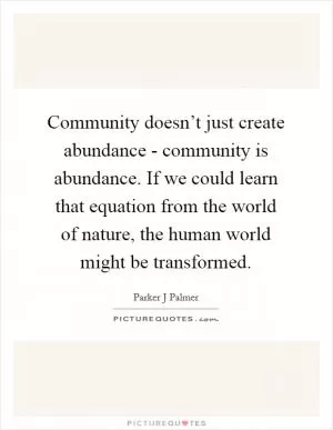 Community doesn’t just create abundance - community is abundance. If we could learn that equation from the world of nature, the human world might be transformed Picture Quote #1