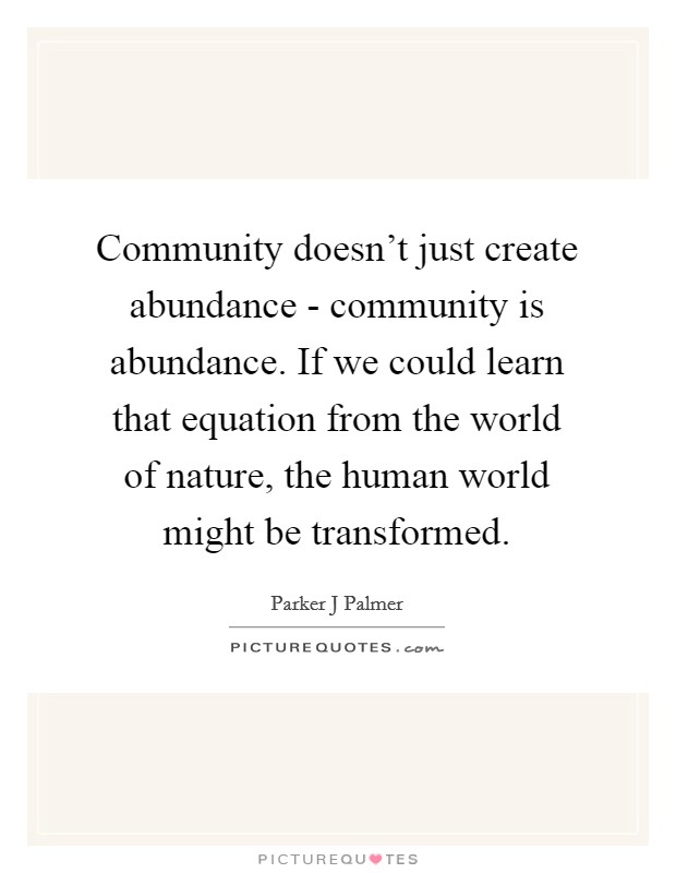 Community doesn't just create abundance - community is abundance. If we could learn that equation from the world of nature, the human world might be transformed. Picture Quote #1