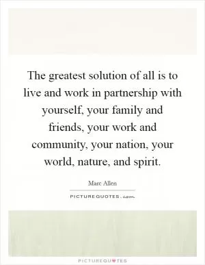 The greatest solution of all is to live and work in partnership with yourself, your family and friends, your work and community, your nation, your world, nature, and spirit Picture Quote #1