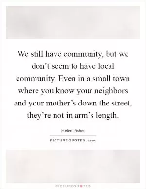 We still have community, but we don’t seem to have local community. Even in a small town where you know your neighbors and your mother’s down the street, they’re not in arm’s length Picture Quote #1