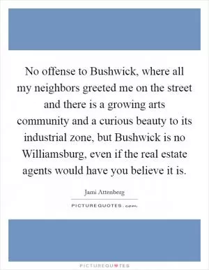 No offense to Bushwick, where all my neighbors greeted me on the street and there is a growing arts community and a curious beauty to its industrial zone, but Bushwick is no Williamsburg, even if the real estate agents would have you believe it is Picture Quote #1
