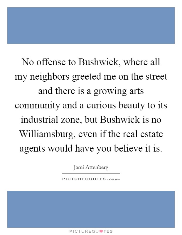 No offense to Bushwick, where all my neighbors greeted me on the street and there is a growing arts community and a curious beauty to its industrial zone, but Bushwick is no Williamsburg, even if the real estate agents would have you believe it is. Picture Quote #1
