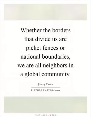 Whether the borders that divide us are picket fences or national boundaries, we are all neighbors in a global community Picture Quote #1