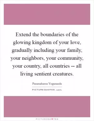Extend the boundaries of the glowing kingdom of your love, gradually including your family, your neighbors, your community, your country, all countries -- all living sentient creatures Picture Quote #1