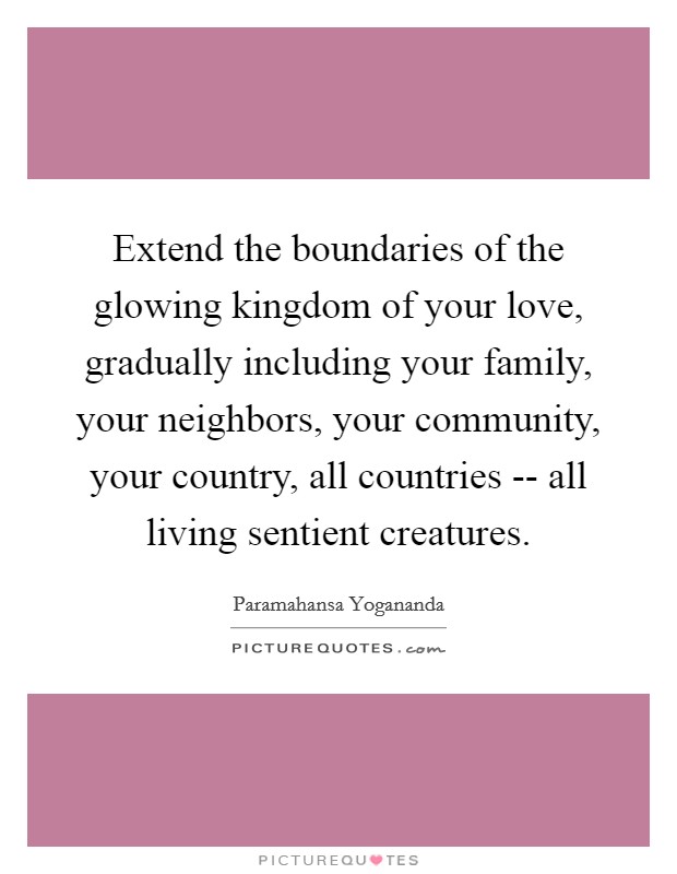 Extend the boundaries of the glowing kingdom of your love, gradually including your family, your neighbors, your community, your country, all countries -- all living sentient creatures. Picture Quote #1