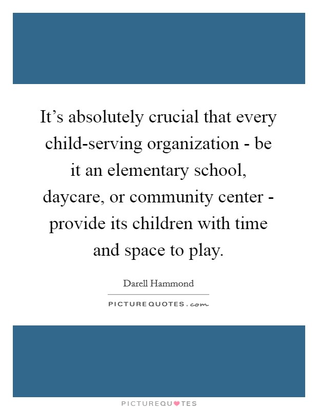 It's absolutely crucial that every child-serving organization - be it an elementary school, daycare, or community center - provide its children with time and space to play. Picture Quote #1