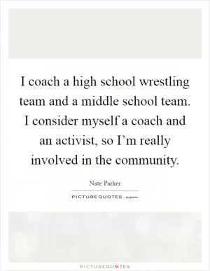 I coach a high school wrestling team and a middle school team. I consider myself a coach and an activist, so I’m really involved in the community Picture Quote #1
