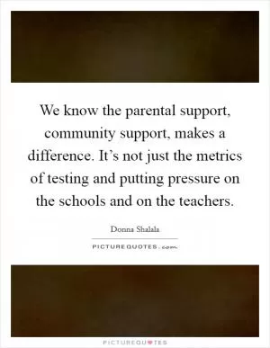 We know the parental support, community support, makes a difference. It’s not just the metrics of testing and putting pressure on the schools and on the teachers Picture Quote #1