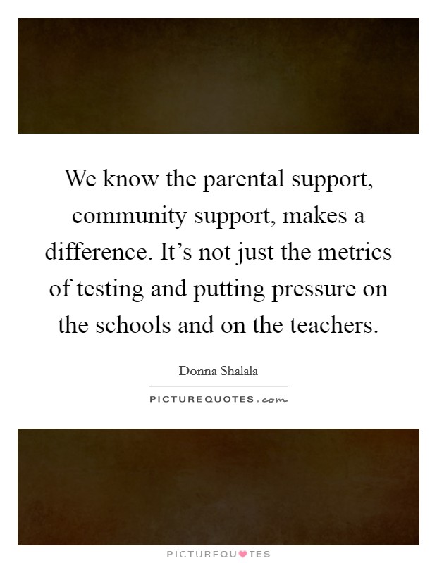 We know the parental support, community support, makes a difference. It’s not just the metrics of testing and putting pressure on the schools and on the teachers Picture Quote #1