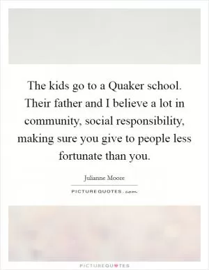 The kids go to a Quaker school. Their father and I believe a lot in community, social responsibility, making sure you give to people less fortunate than you Picture Quote #1