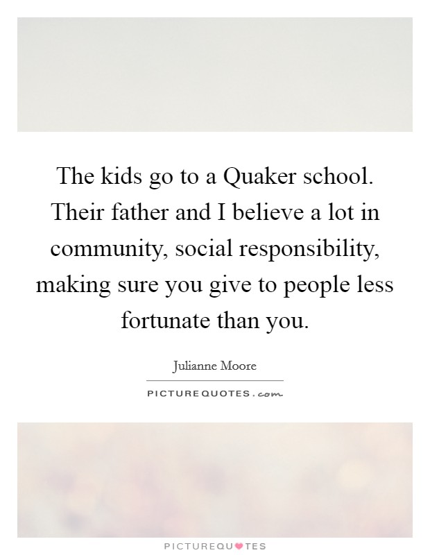 The kids go to a Quaker school. Their father and I believe a lot in community, social responsibility, making sure you give to people less fortunate than you. Picture Quote #1