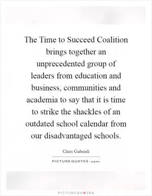 The Time to Succeed Coalition brings together an unprecedented group of leaders from education and business, communities and academia to say that it is time to strike the shackles of an outdated school calendar from our disadvantaged schools Picture Quote #1