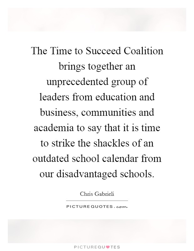 The Time to Succeed Coalition brings together an unprecedented group of leaders from education and business, communities and academia to say that it is time to strike the shackles of an outdated school calendar from our disadvantaged schools. Picture Quote #1
