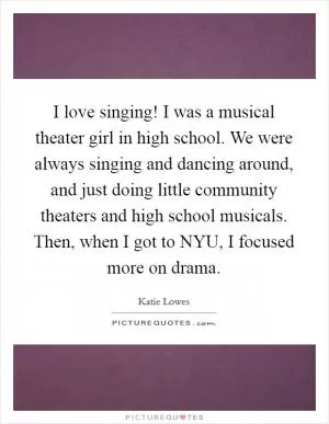 I love singing! I was a musical theater girl in high school. We were always singing and dancing around, and just doing little community theaters and high school musicals. Then, when I got to NYU, I focused more on drama Picture Quote #1