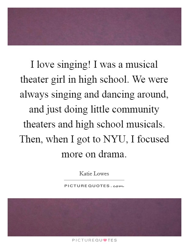 I love singing! I was a musical theater girl in high school. We were always singing and dancing around, and just doing little community theaters and high school musicals. Then, when I got to NYU, I focused more on drama. Picture Quote #1