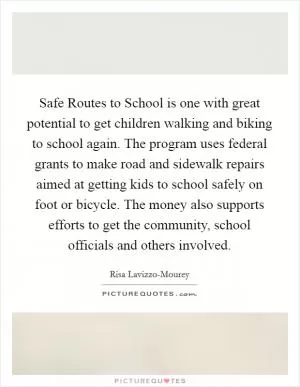 Safe Routes to School is one with great potential to get children walking and biking to school again. The program uses federal grants to make road and sidewalk repairs aimed at getting kids to school safely on foot or bicycle. The money also supports efforts to get the community, school officials and others involved Picture Quote #1