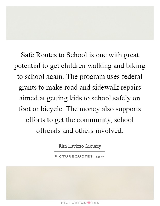 Safe Routes to School is one with great potential to get children walking and biking to school again. The program uses federal grants to make road and sidewalk repairs aimed at getting kids to school safely on foot or bicycle. The money also supports efforts to get the community, school officials and others involved. Picture Quote #1