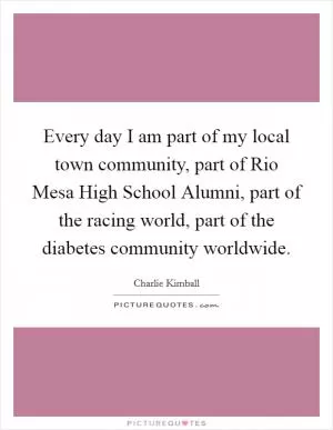 Every day I am part of my local town community, part of Rio Mesa High School Alumni, part of the racing world, part of the diabetes community worldwide Picture Quote #1
