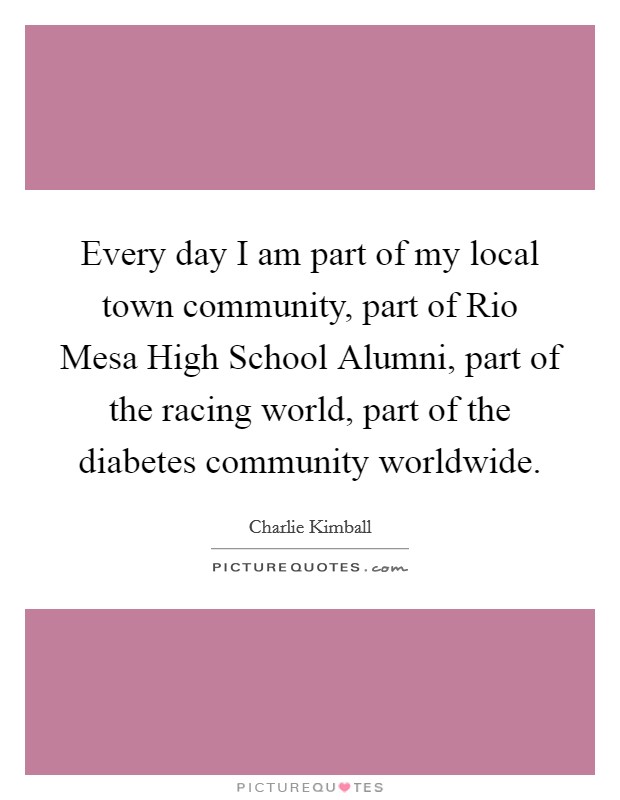 Every day I am part of my local town community, part of Rio Mesa High School Alumni, part of the racing world, part of the diabetes community worldwide. Picture Quote #1