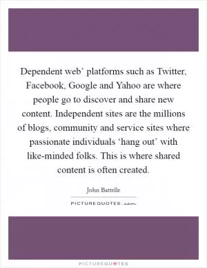 Dependent web’ platforms such as Twitter, Facebook, Google and Yahoo are where people go to discover and share new content. Independent sites are the millions of blogs, community and service sites where passionate individuals ‘hang out’ with like-minded folks. This is where shared content is often created Picture Quote #1