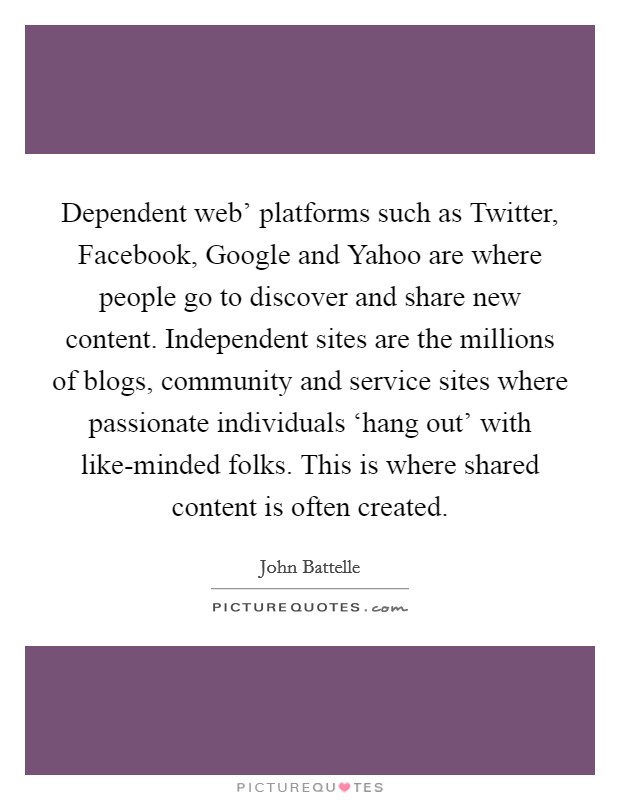 Dependent web' platforms such as Twitter, Facebook, Google and Yahoo are where people go to discover and share new content. Independent sites are the millions of blogs, community and service sites where passionate individuals ‘hang out' with like-minded folks. This is where shared content is often created. Picture Quote #1