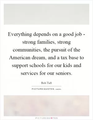 Everything depends on a good job - strong families, strong communities, the pursuit of the American dream, and a tax base to support schools for our kids and services for our seniors Picture Quote #1