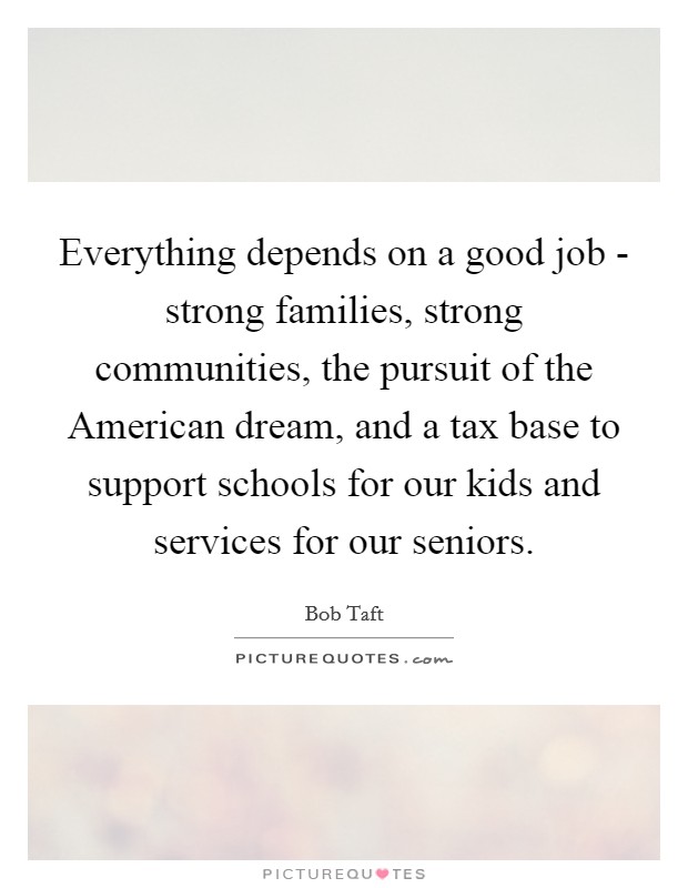 Everything depends on a good job - strong families, strong communities, the pursuit of the American dream, and a tax base to support schools for our kids and services for our seniors. Picture Quote #1