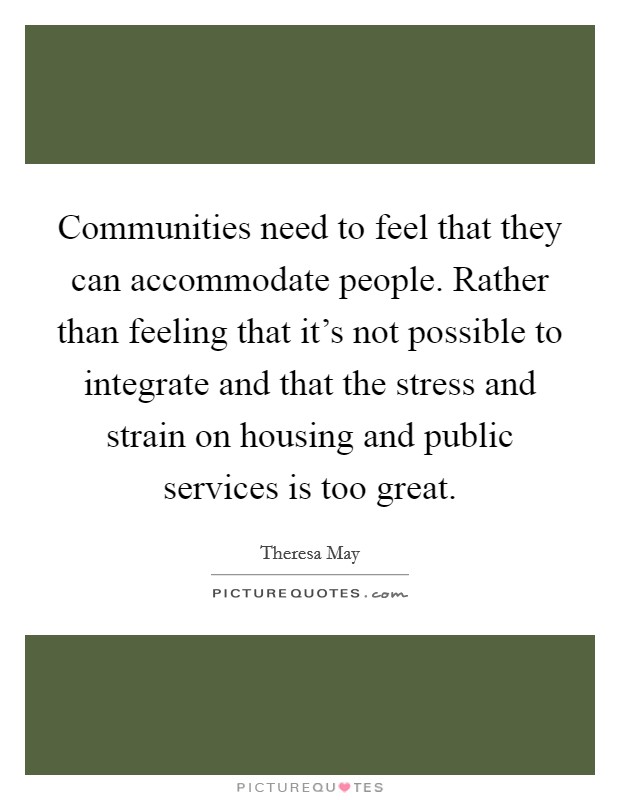 Communities need to feel that they can accommodate people. Rather than feeling that it's not possible to integrate and that the stress and strain on housing and public services is too great. Picture Quote #1
