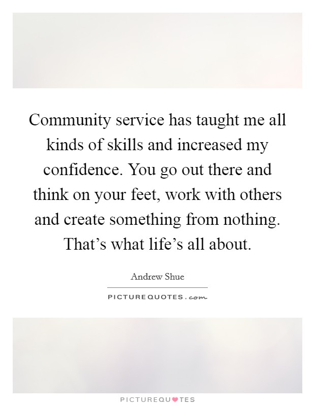 Community service has taught me all kinds of skills and increased my confidence. You go out there and think on your feet, work with others and create something from nothing. That's what life's all about. Picture Quote #1