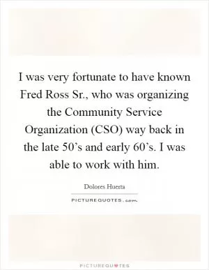 I was very fortunate to have known Fred Ross Sr., who was organizing the Community Service Organization (CSO) way back in the late 50’s and early 60’s. I was able to work with him Picture Quote #1
