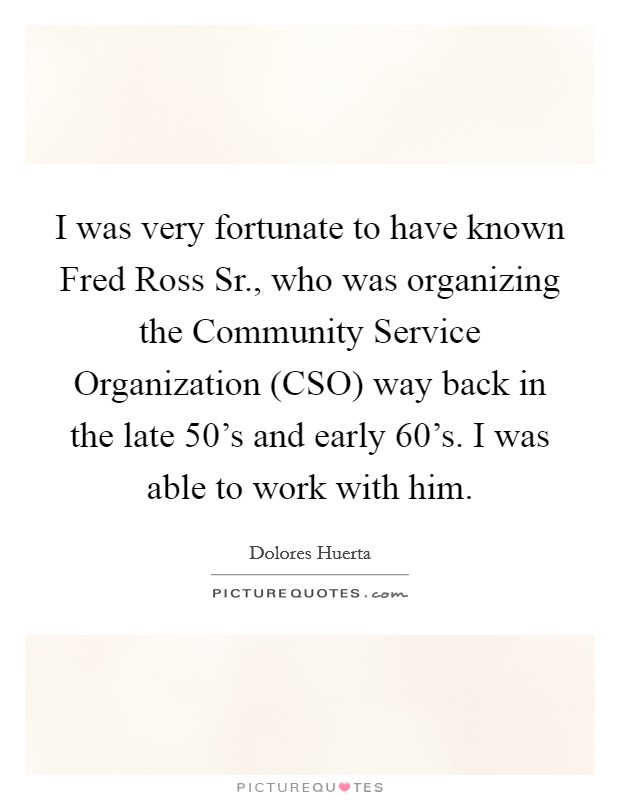I was very fortunate to have known Fred Ross Sr., who was organizing the Community Service Organization (CSO) way back in the late 50's and early 60's. I was able to work with him. Picture Quote #1
