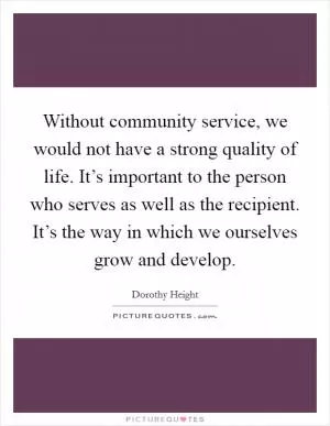 Without community service, we would not have a strong quality of life. It’s important to the person who serves as well as the recipient. It’s the way in which we ourselves grow and develop Picture Quote #1