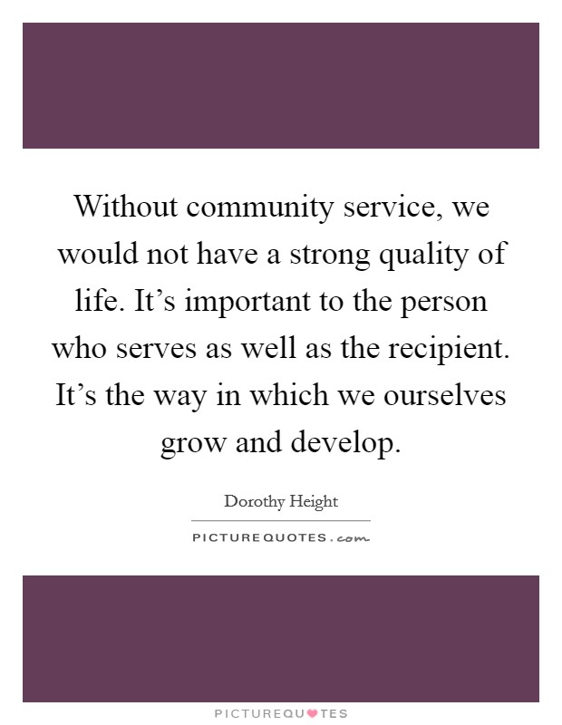 Without community service, we would not have a strong quality of life. It's important to the person who serves as well as the recipient. It's the way in which we ourselves grow and develop. Picture Quote #1