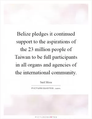 Belize pledges it continued support to the aspirations of the 23 million people of Taiwan to be full participants in all organs and agencies of the international community Picture Quote #1