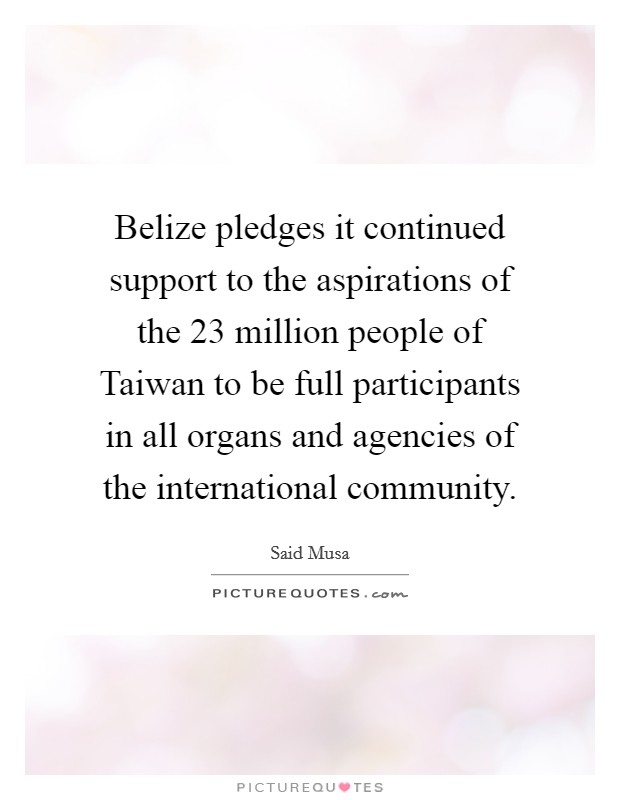 Belize pledges it continued support to the aspirations of the 23 million people of Taiwan to be full participants in all organs and agencies of the international community. Picture Quote #1