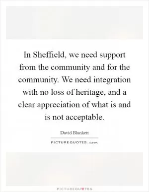 In Sheffield, we need support from the community and for the community. We need integration with no loss of heritage, and a clear appreciation of what is and is not acceptable Picture Quote #1