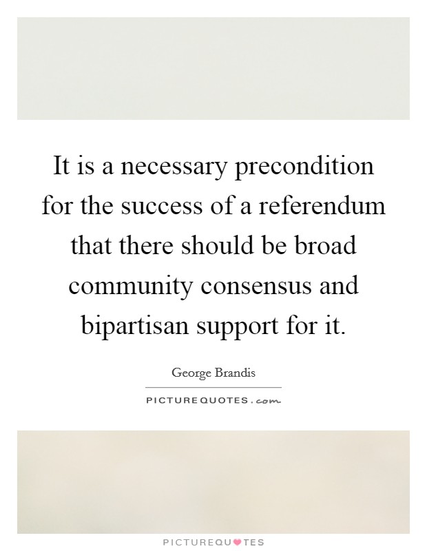 It is a necessary precondition for the success of a referendum that there should be broad community consensus and bipartisan support for it. Picture Quote #1