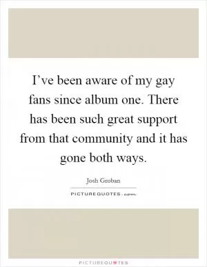 I’ve been aware of my gay fans since album one. There has been such great support from that community and it has gone both ways Picture Quote #1
