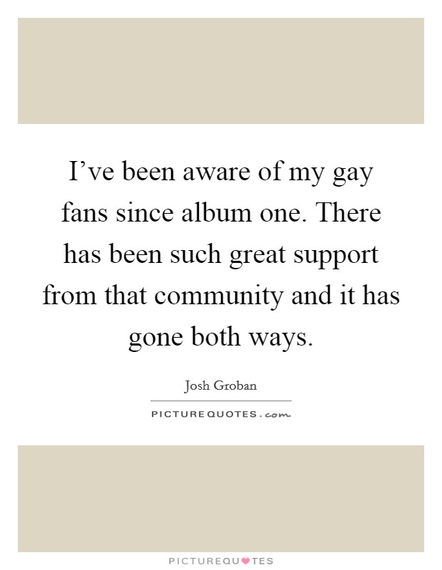 I've been aware of my gay fans since album one. There has been such great support from that community and it has gone both ways. Picture Quote #1