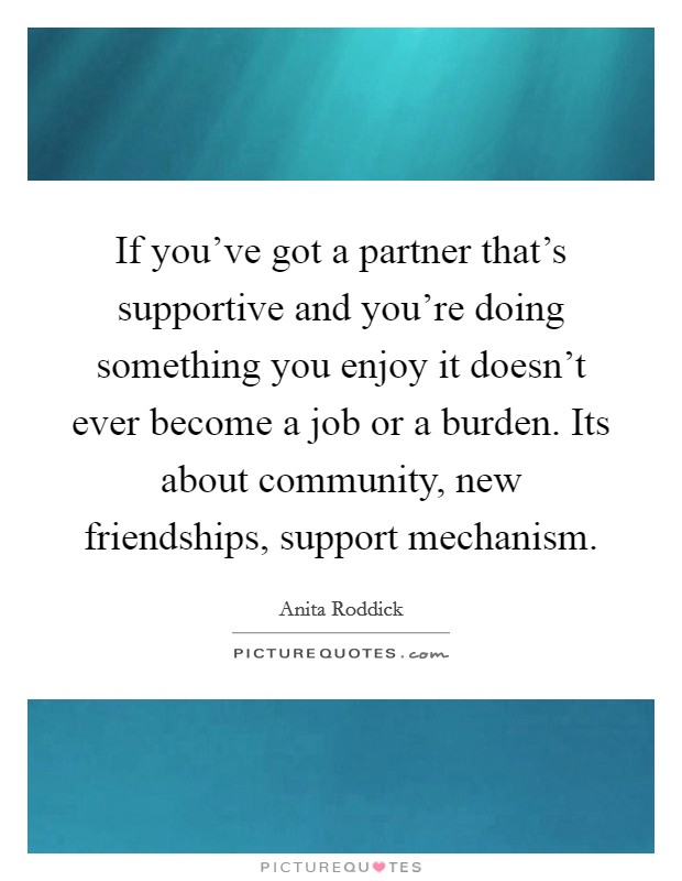 If you've got a partner that's supportive and you're doing something you enjoy it doesn't ever become a job or a burden. Its about community, new friendships, support mechanism. Picture Quote #1