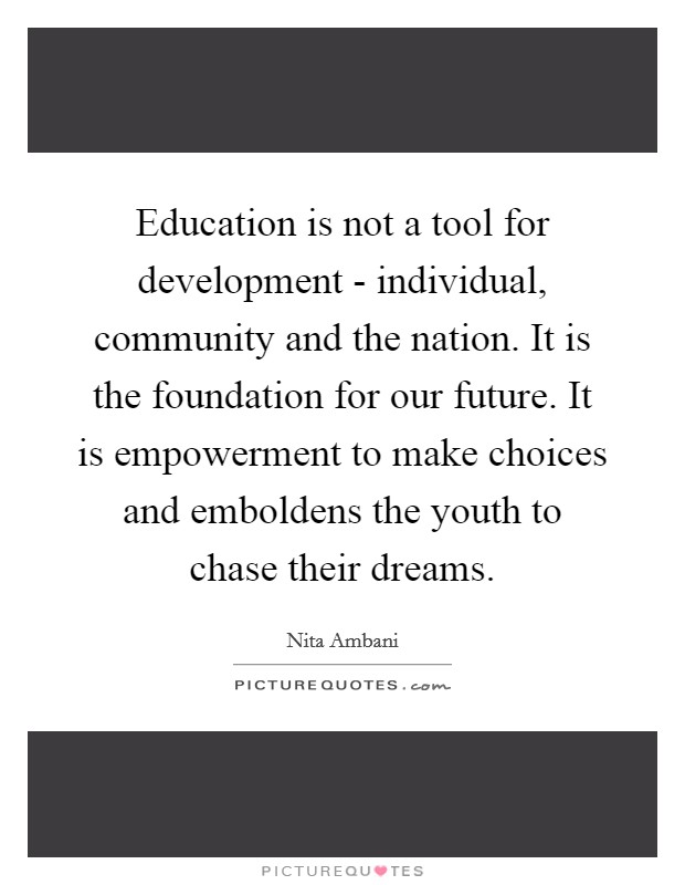 Education is not a tool for development - individual, community and the nation. It is the foundation for our future. It is empowerment to make choices and emboldens the youth to chase their dreams. Picture Quote #1