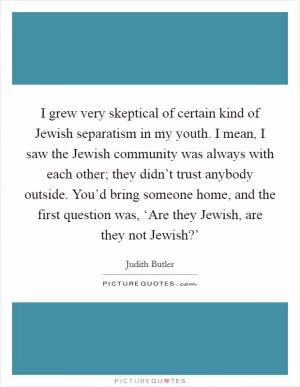 I grew very skeptical of certain kind of Jewish separatism in my youth. I mean, I saw the Jewish community was always with each other; they didn’t trust anybody outside. You’d bring someone home, and the first question was, ‘Are they Jewish, are they not Jewish?’ Picture Quote #1