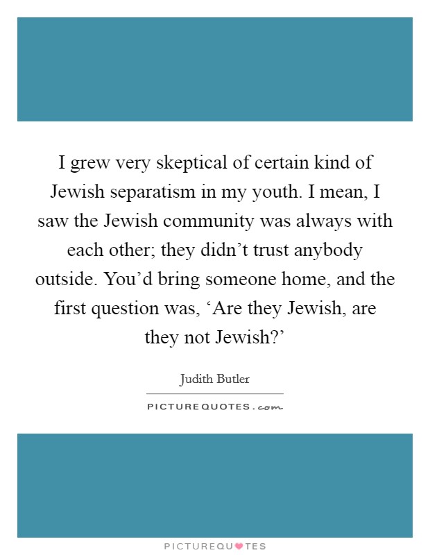 I grew very skeptical of certain kind of Jewish separatism in my youth. I mean, I saw the Jewish community was always with each other; they didn't trust anybody outside. You'd bring someone home, and the first question was, ‘Are they Jewish, are they not Jewish?' Picture Quote #1