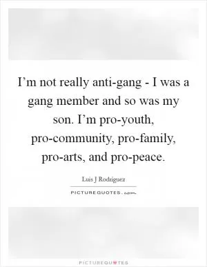 I’m not really anti-gang - I was a gang member and so was my son. I’m pro-youth, pro-community, pro-family, pro-arts, and pro-peace Picture Quote #1