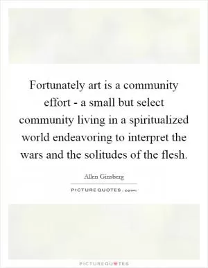 Fortunately art is a community effort - a small but select community living in a spiritualized world endeavoring to interpret the wars and the solitudes of the flesh Picture Quote #1