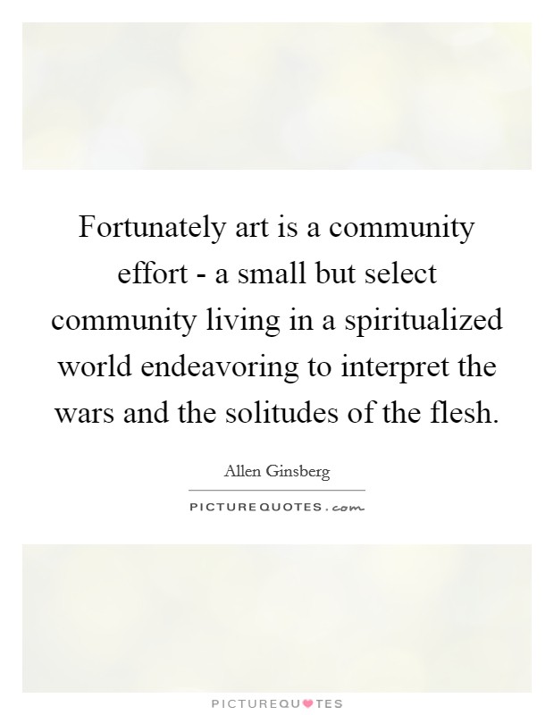 Fortunately art is a community effort - a small but select community living in a spiritualized world endeavoring to interpret the wars and the solitudes of the flesh. Picture Quote #1