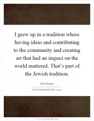 I grew up in a tradition where having ideas and contributing to the community and creating art that had an impact on the world mattered. That’s part of the Jewish tradition Picture Quote #1